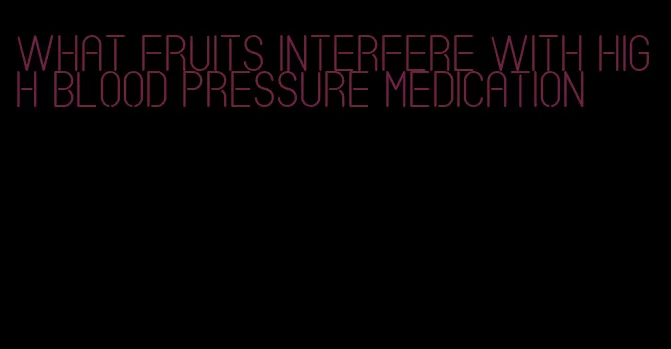 what fruits interfere with high blood pressure medication