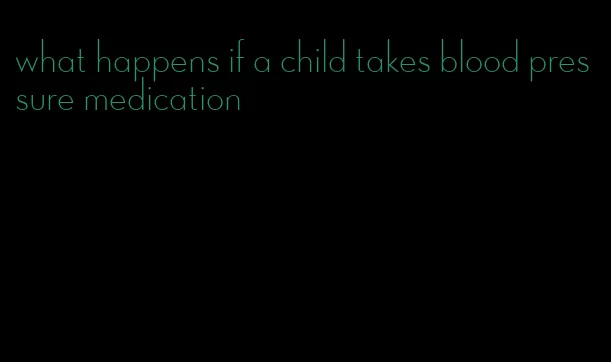 what happens if a child takes blood pressure medication