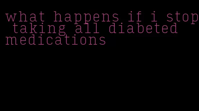 what happens if i stop taking all diabeted medications