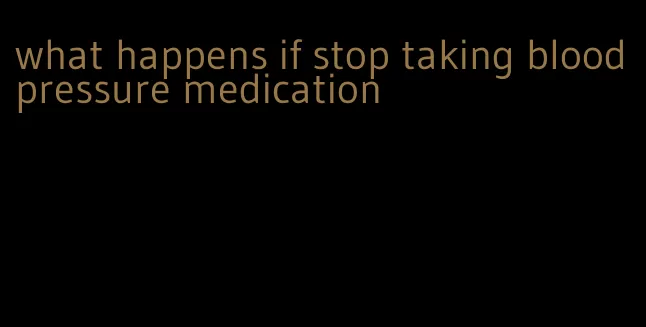 what happens if stop taking blood pressure medication