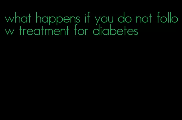 what happens if you do not follow treatment for diabetes