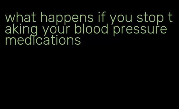 what happens if you stop taking your blood pressure medications