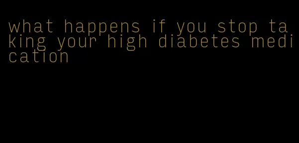 what happens if you stop taking your high diabetes medication