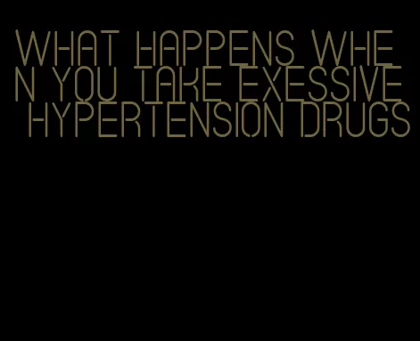 what happens when you take exessive hypertension drugs
