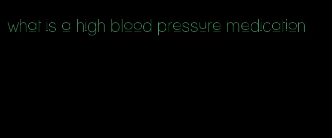 what is a high blood pressure medication