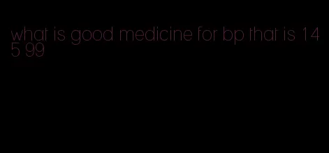 what is good medicine for bp that is 145 99