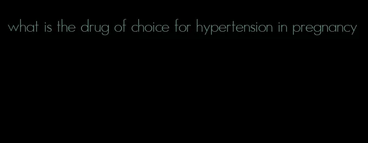 what is the drug of choice for hypertension in pregnancy