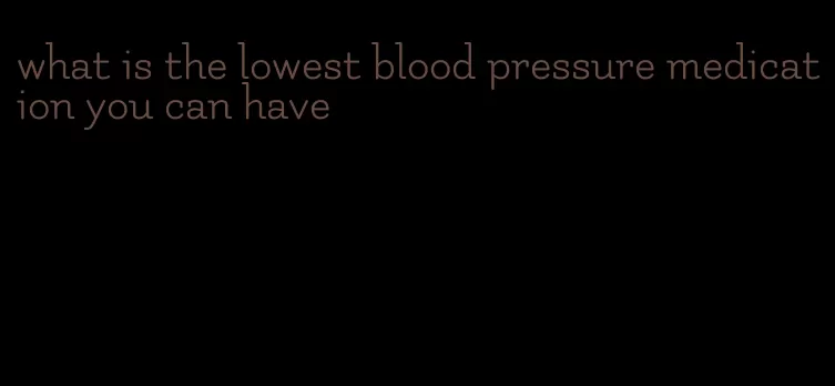 what is the lowest blood pressure medication you can have