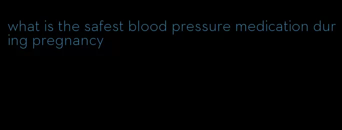 what is the safest blood pressure medication during pregnancy