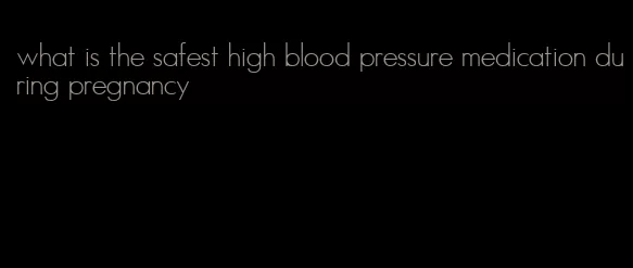 what is the safest high blood pressure medication during pregnancy