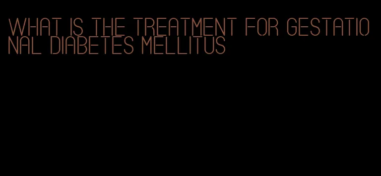 what is the treatment for gestational diabetes mellitus