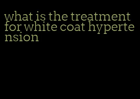 what is the treatment for white coat hypertension