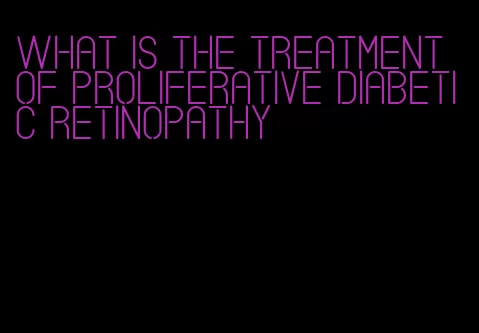 what is the treatment of proliferative diabetic retinopathy