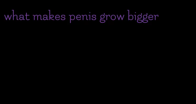 what makes penis grow bigger