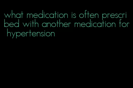 what medication is often prescribed with another medication for hypertension