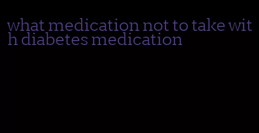 what medication not to take with diabetes medication