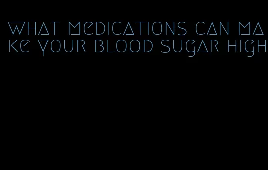 what medications can make your blood sugar high