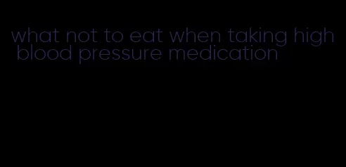 what not to eat when taking high blood pressure medication