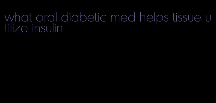 what oral diabetic med helps tissue utilize insulin