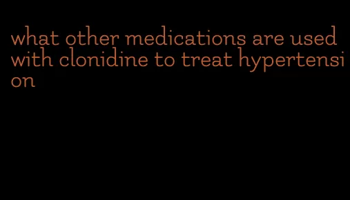 what other medications are used with clonidine to treat hypertension