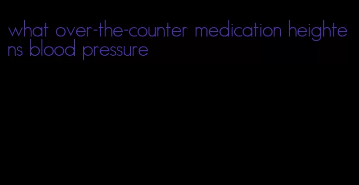 what over-the-counter medication heightens blood pressure