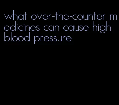 what over-the-counter medicines can cause high blood pressure