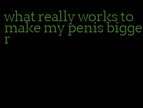 what really works to make my penis bigger