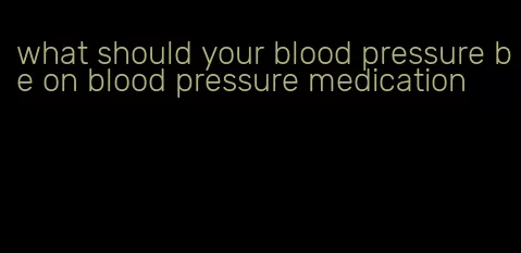 what should your blood pressure be on blood pressure medication