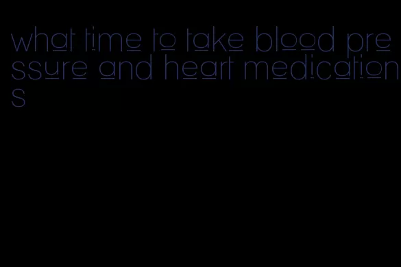 what time to take blood pressure and heart medications