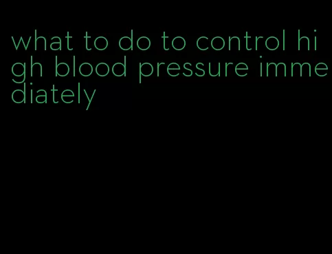 what to do to control high blood pressure immediately