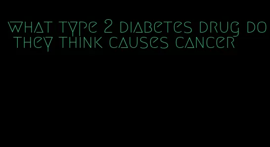 what type 2 diabetes drug do they think causes cancer