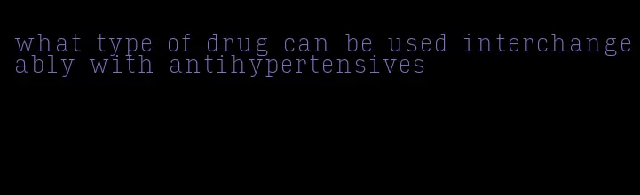 what type of drug can be used interchangeably with antihypertensives