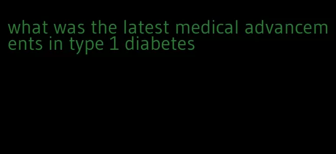 what was the latest medical advancements in type 1 diabetes