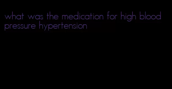 what was the medication for high blood pressure hypertension
