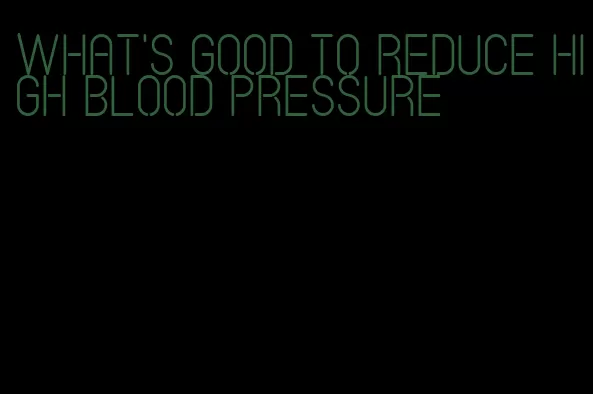 what's good to reduce high blood pressure