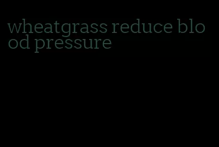 wheatgrass reduce blood pressure