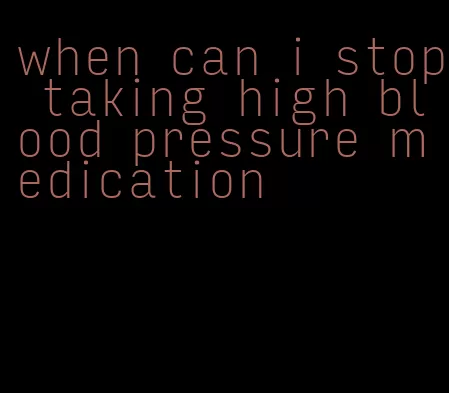 when can i stop taking high blood pressure medication