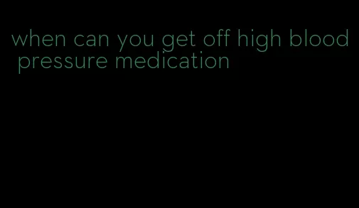 when can you get off high blood pressure medication