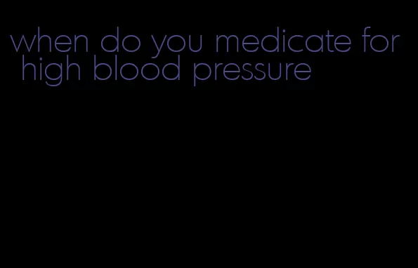 when do you medicate for high blood pressure