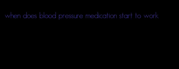 when does blood pressure medication start to work