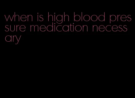 when is high blood pressure medication necessary