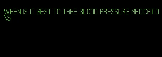 when is it best to take blood pressure medications