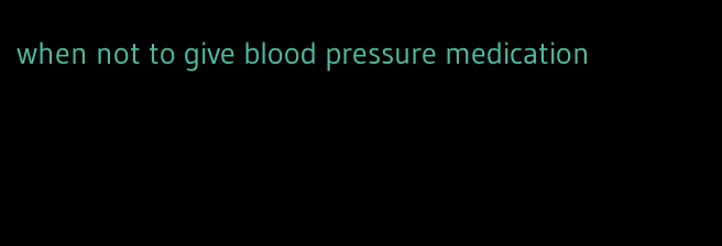 when not to give blood pressure medication