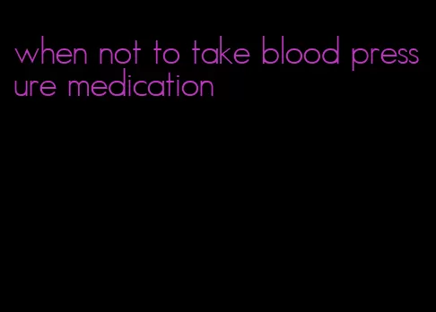 when not to take blood pressure medication