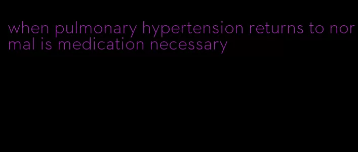 when pulmonary hypertension returns to normal is medication necessary