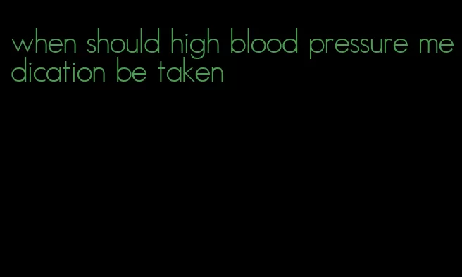 when should high blood pressure medication be taken
