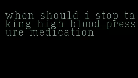 when should i stop taking high blood pressure medication