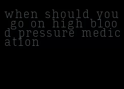 when should you go on high blood pressure medication