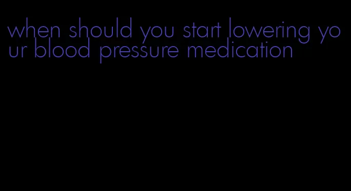 when should you start lowering your blood pressure medication