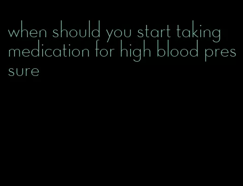 when should you start taking medication for high blood pressure